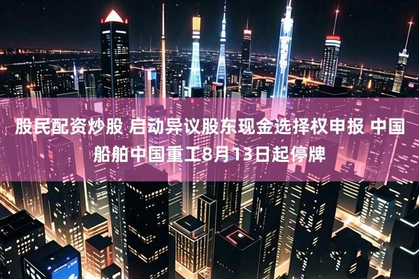 股民配资炒股 启动异议股东现金选择权申报 中国船舶中国重工8月13日起停牌