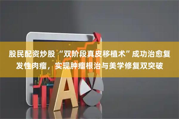 股民配资炒股 “双阶段真皮移植术”成功治愈复发性肉瘤，实现肿瘤根治与美学修复双突破