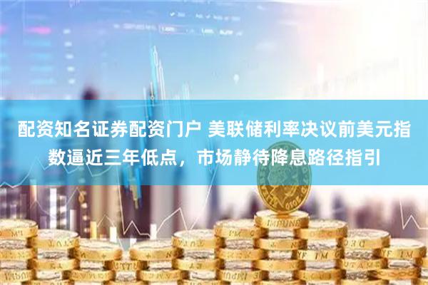 配资知名证券配资门户 美联储利率决议前美元指数逼近三年低点，市场静待降息路径指引