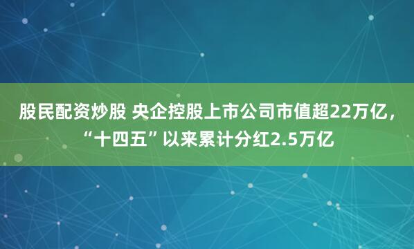 股民配资炒股 央企控股上市公司市值超22万亿，“十四五”以来累计分红2.5万亿