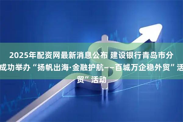 2025年配资网最新消息公布 建设银行青岛市分行成功举办“扬帆出海·金融护航——百城万企稳外贸”活动
