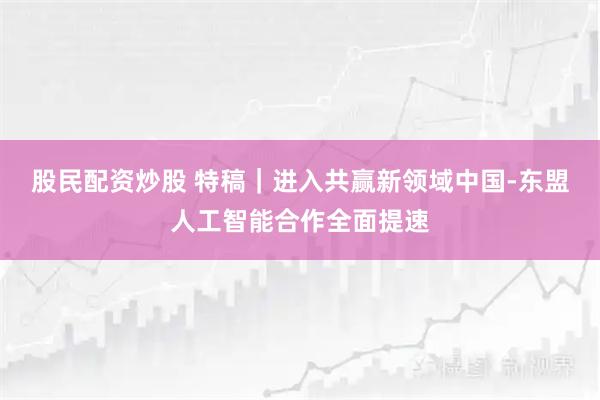 股民配资炒股 特稿｜进入共赢新领域　中国-东盟人工智能合作全面提速