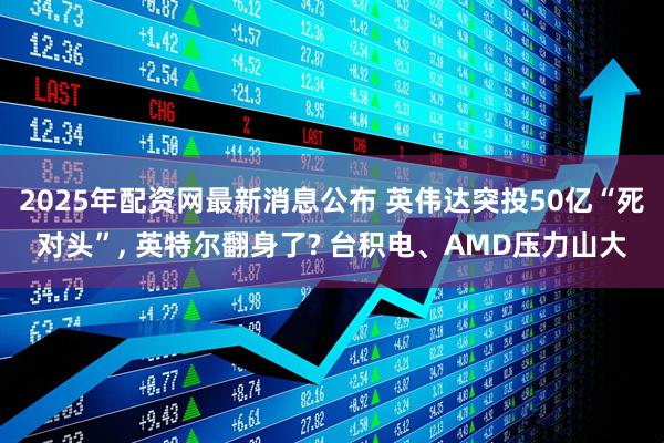 2025年配资网最新消息公布 英伟达突投50亿“死对头”, 英特尔翻身了? 台积电、AMD压力山大