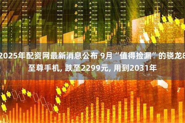 2025年配资网最新消息公布 9月“值得捡漏”的骁龙8至尊手机, 跌至2299元, 用到2031年