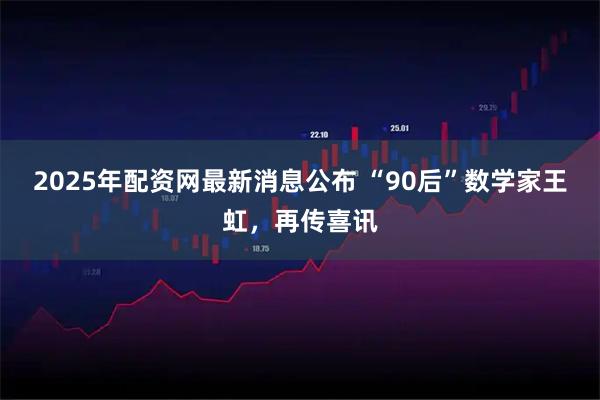 2025年配资网最新消息公布 “90后”数学家王虹，再传喜讯