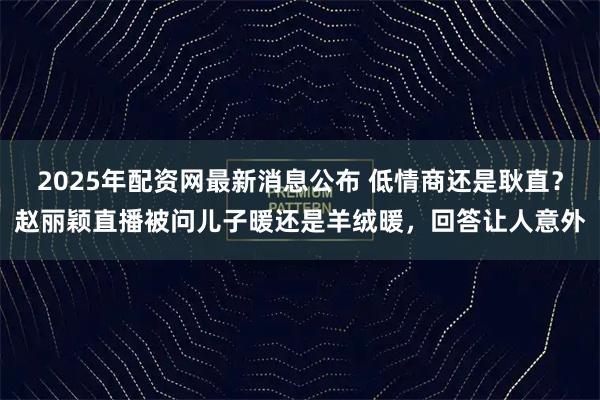 2025年配资网最新消息公布 低情商还是耿直？赵丽颖直播被问儿子暖还是羊绒暖，回答让人意外