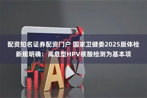 配资知名证券配资门户 国家卫健委2025版体检新规明确：高危型HPV核酸检测为基本项