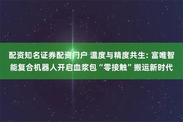 配资知名证券配资门户 温度与精度共生: 富唯智能复合机器人开启血浆包“零接触”搬运新时代