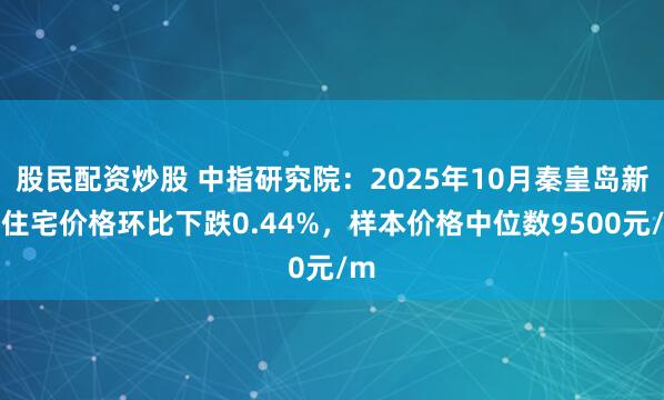 股民配资炒股 中指研究院：2025年10月秦皇岛新建住宅价格环比下跌0.44%，样本价格中位数9500元/m