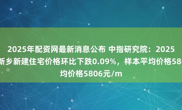 2025年配资网最新消息公布 中指研究院：2025年10月新乡新建住宅价格环比下跌0.09%，样本平均价格5806元/m