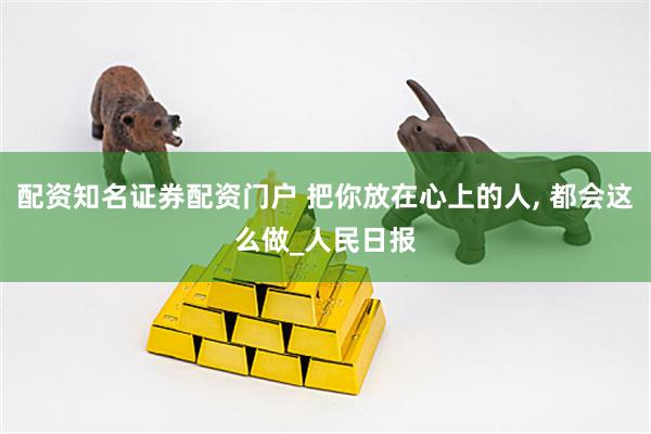 配资知名证券配资门户 把你放在心上的人, 都会这么做_人民日报