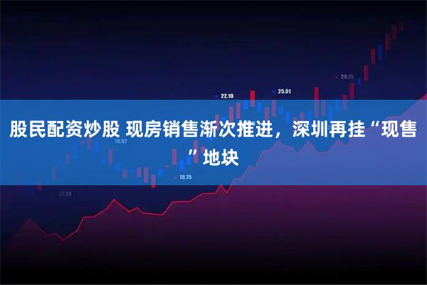 股民配资炒股 现房销售渐次推进，深圳再挂“现售”地块