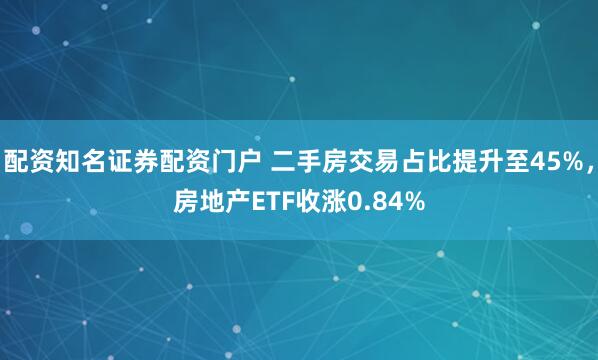 配资知名证券配资门户 二手房交易占比提升至45%，房地产ETF收涨0.84%
