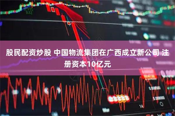 股民配资炒股 中国物流集团在广西成立新公司 注册资本10亿元