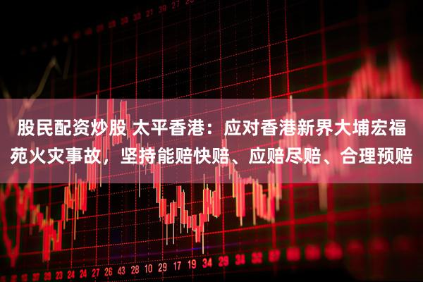 股民配资炒股 太平香港：应对香港新界大埔宏福苑火灾事故，坚持能赔快赔、应赔尽赔、合理预赔