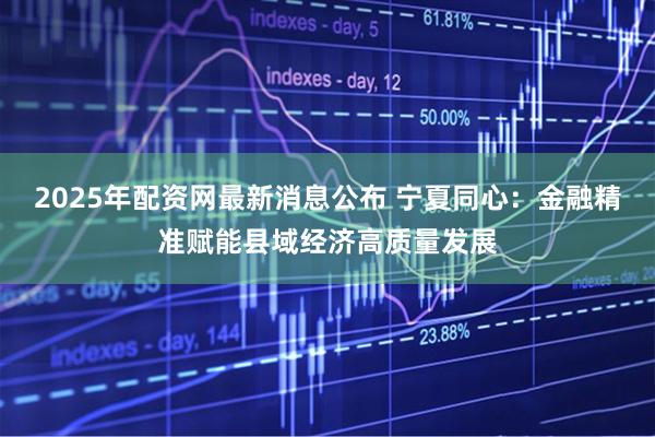 2025年配资网最新消息公布 宁夏同心：金融精准赋能县域经济高质量发展