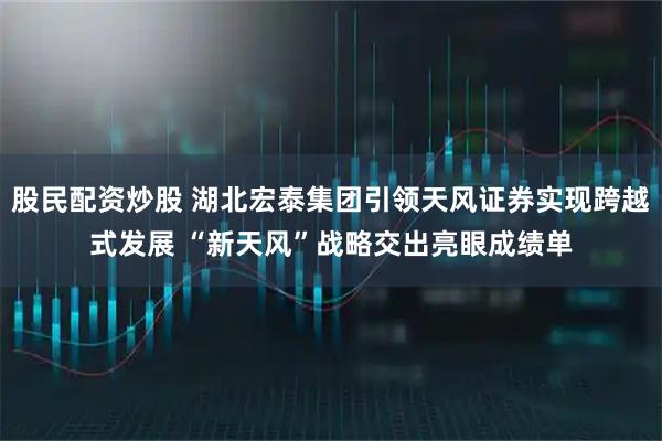 股民配资炒股 湖北宏泰集团引领天风证券实现跨越式发展 “新天风”战略交出亮眼成绩单
