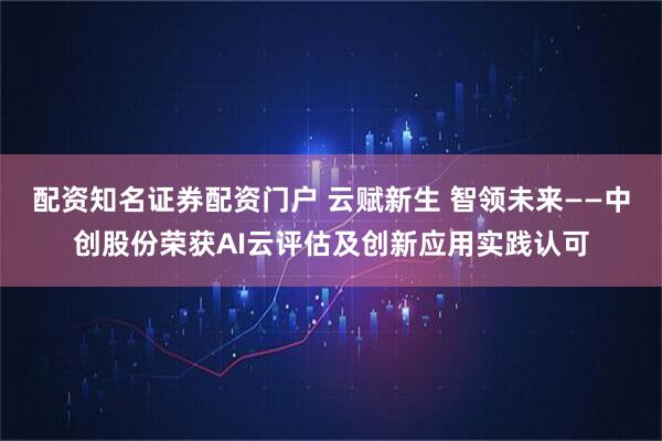 配资知名证券配资门户 云赋新生 智领未来——中创股份荣获AI云评估及创新应用实践认可