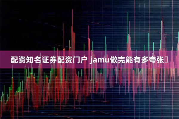 配资知名证券配资门户 jamu做完能有多夸张️