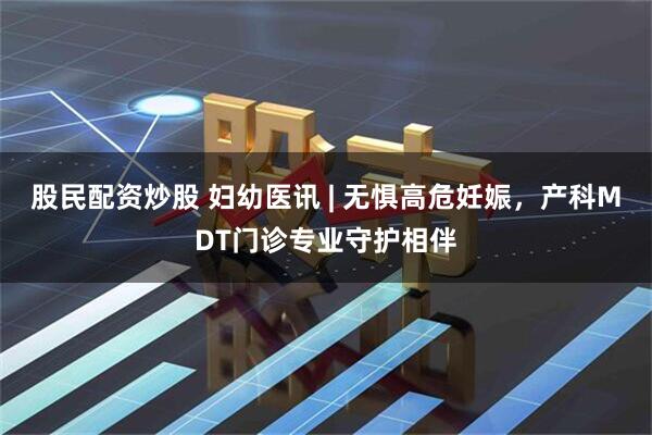 股民配资炒股 妇幼医讯 | 无惧高危妊娠，产科MDT门诊专业守护相伴