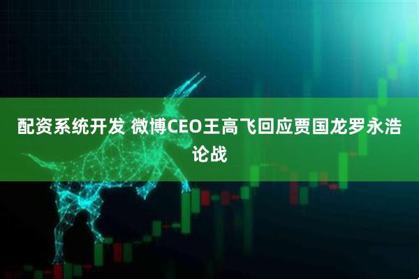 配资系统开发 微博CEO王高飞回应贾国龙罗永浩论战