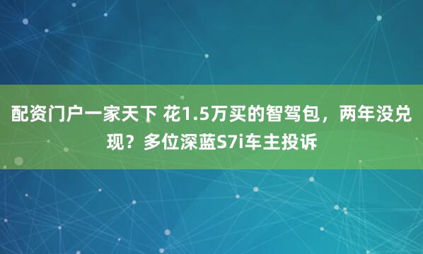 配资门户一家天下 花1.5万买的智驾包，两年没兑现？多位深蓝S7i车主投诉
