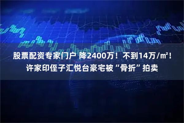 股票配资专家门户 降2400万!不到14万/㎡!许家印侄子汇悦台豪宅被“骨折”拍卖