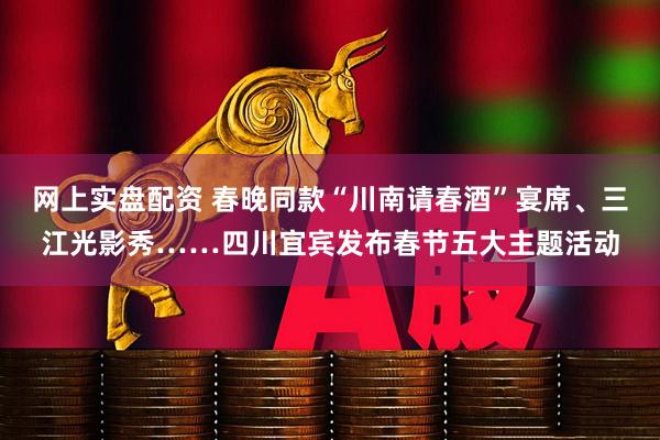 网上实盘配资 春晚同款“川南请春酒”宴席、三江光影秀……四川宜宾发布春节五大主题活动