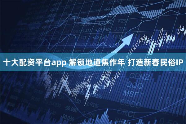 十大配资平台app 解锁地道焦作年 打造新春民俗IP