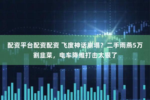 配资平台配资配资 飞度神话崩塌？二手雨燕5万割韭菜，电车降维打击太狠了