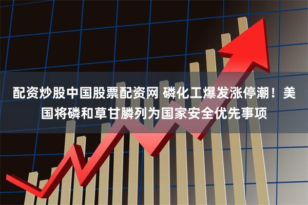 配资炒股中国股票配资网 磷化工爆发涨停潮！美国将磷和草甘膦列为国家安全优先事项