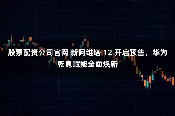 股票配资公司官网 新阿维塔 12 开启预售，华为乾崑赋能全面焕新
