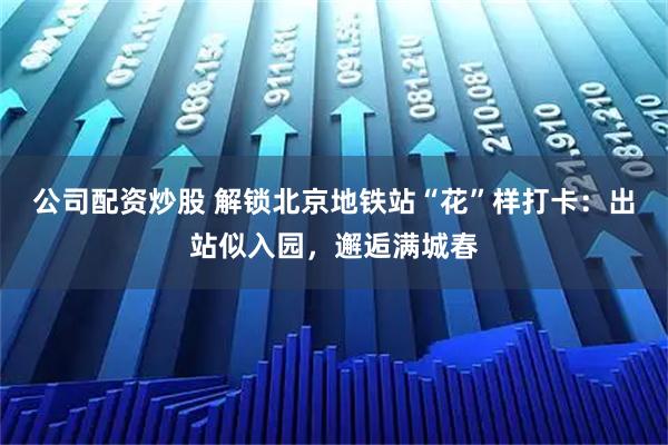 公司配资炒股 解锁北京地铁站“花”样打卡:出站似入园,邂逅满城春