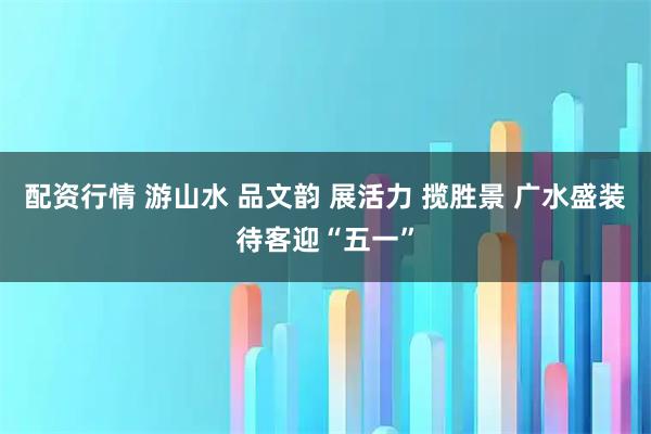 配资行情 游山水 品文韵 展活力 揽胜景 广水盛装待客迎“五一”