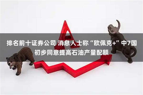 排名前十证券公司 消息人士称“欧佩克+”中7国初步同意提高石油产量配额