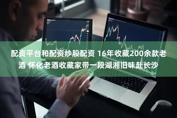 配资平台和配资炒股配资 16年收藏200余款老酒 怀化老酒收藏家带一段湖湘旧味赴长沙