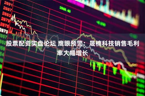 股票配资实盘论坛 鹰眼预警：晟楠科技销售毛利率大幅增长