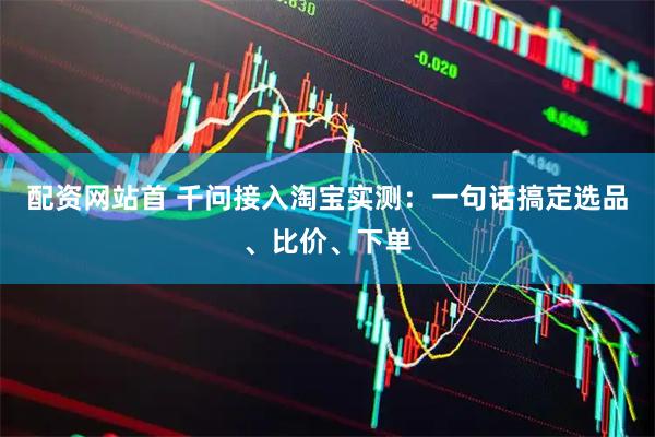 配资网站首 千问接入淘宝实测：一句话搞定选品、比价、下单