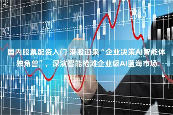 国内股票配资入门 港股迎来“企业决策AI智能体独角兽”，深演智能抢滩企业级AI蓝海市场