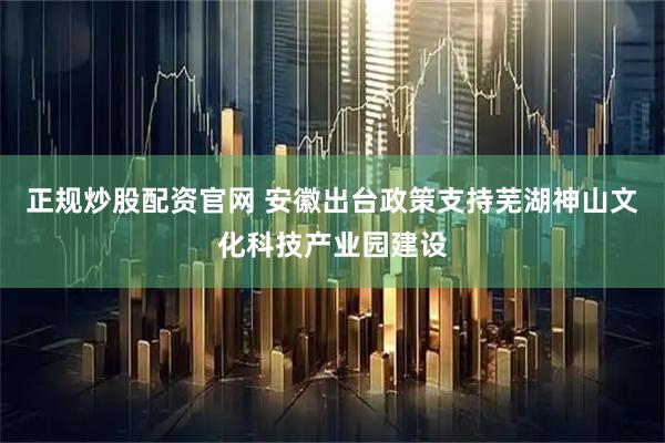 正规炒股配资官网 安徽出台政策支持芜湖神山文化科技产业园建设