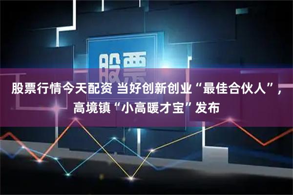 股票行情今天配资 当好创新创业“最佳合伙人”，高境镇“小高暖才宝”发布