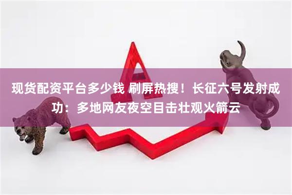 现货配资平台多少钱 刷屏热搜！长征六号发射成功：多地网友夜空目击壮观火箭云