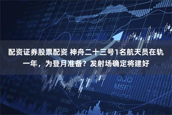 配资证券股票配资 神舟二十三号1名航天员在轨一年，为登月准备？发射场确定将建好