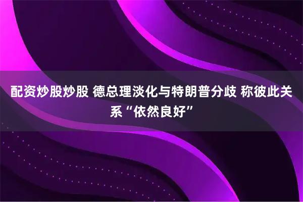 配资炒股炒股 德总理淡化与特朗普分歧 称彼此关系“依然良好”