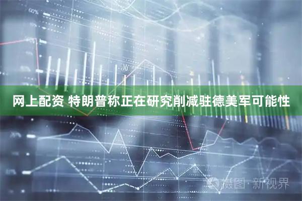 网上配资 特朗普称正在研究削减驻德美军可能性
