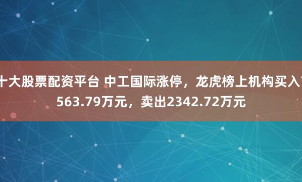 十大股票配资平台 中工国际涨停，龙虎榜上机构买入7563.79万元，卖出2342.72万元